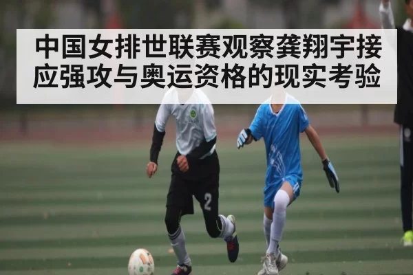 中国女排世联赛观察龚翔宇接应强攻与奥运资格的现实考验