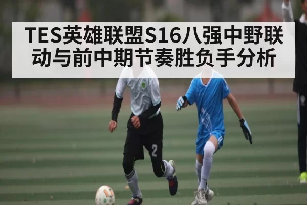 TES英雄联盟S16八强中野联动与前中期节奏胜负手分析